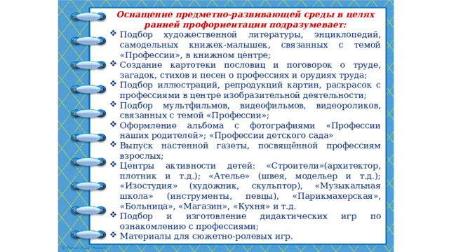 Оснащение предметно-развивающей среды в целях ранней профориентации подразумевает: Подбор художественной литературы, энциклопедий, самодельных книжек-малышек, связанных с темой «Профессии», в книжном центре; Создание картотеки пословиц и поговорок о труде, загадок, стихов и песен о профессиях и орудиях труда; Подбор иллюстраций, репродукций картин, раскрасок с профессиями в центре изобразительной деятельности; Подбор мультфильмов, видеофильмов, видеороликов, связанных с темой «Профессии»; Оформление альбома с фотографиями «Профессии наших родителей»;  «Профессии детского сада» Выпуск настенной газеты, посвящённой профессиям взрослых; Центры активности детей: «Строители»(архитектор, плотник и т.д.); «Ателье» (швея, модельер и т.д.); «Изостудия» (художник, скульптор), «Музыкальная школа» (инструменты, певцы), «Парикмахерская», «Больница», «Магазин», «Кухня» и т.д.                     Подбор и изготовление дидактических игр по ознакомлению с профессиями; Материалы для сюжетно-ролевых игр. 