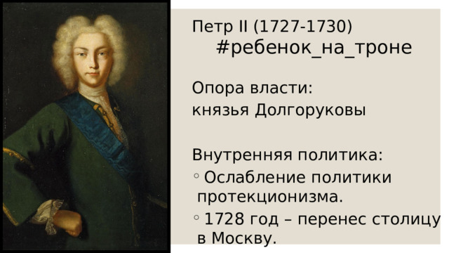 Петр II (1727-1730) Опора власти: князья Долгоруковы Внутренняя политика:  Ослабление политики протекционизма.  1728 год – перенес столицу в Москву. #ребенок_на_троне 