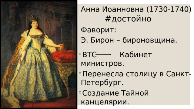 Анна Иоанновна (1730-1740) Фаворит: Э. Бирон – бироновщина. #достойно ВТС Кабинет министров. Перенесла столицу в Санкт-Петербург. Создание Тайной канцелярии. Создание Измайловского полка. 