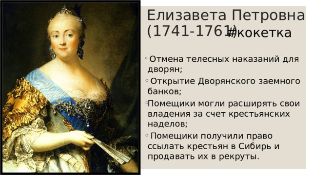 Елизавета Петровна (1741-1761) #кокетка  Отмена телесных наказаний для дворян;  Открытие Дворянского заемного банков; Помещики могли расширять свои владения за счет крестьянских наделов;  Помещики получили право ссылать крестьян в Сибирь и продавать их в рекруты. 
