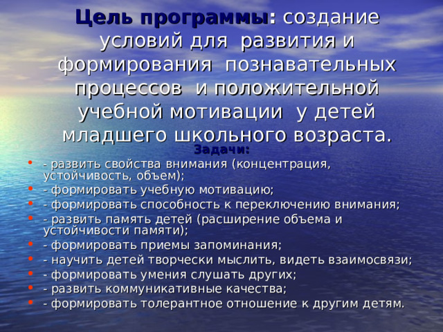 Цель программы : создание условий для развития и формирования познавательных процессов и положительной учебной мотивации у детей младшего школьного возраста. Задачи: - развить свойства внимания (концентрация, устойчивость, объем); - формировать учебную мотивацию; - формировать способность к переключению внимания; - развить память детей (расширение объема и устойчивости памяти); - формировать приемы запоминания; - научить детей творчески мыслить, видеть взаимосвязи; - формировать умения слушать других; - развить коммуникативные качества; - формировать толерантное отношение к другим детям. 