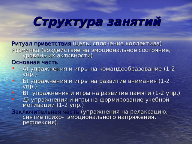 Структура занятий Ритуал приветствия (цель: сплочение коллектива) Разминка (воздействие на эмоциональное состояние, уровень их активности) Основная часть А) упражнения и игры на командообразование (1-2 упр.) Б) упражнения и игры на развитие внимания (1-2 упр.) В) упражнения и игры на развитие памяти (1-2 упр.) Д) упражнения и игры на формирование учебной мотивации (1-2 упр.) Заключительная часть (упражнения на релаксацию, снятие психо- эмоционального напряжения, рефлексия). 