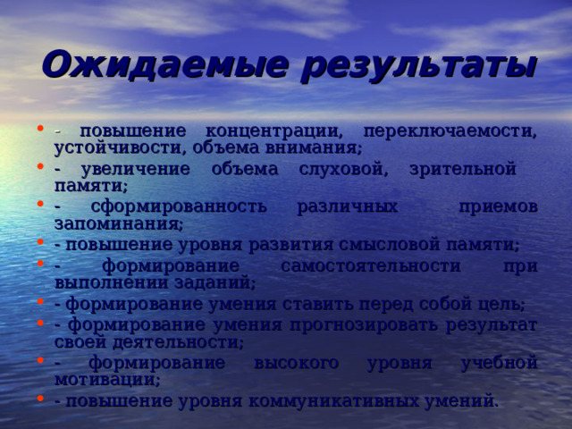 Ожидаемые результаты - повышение концентрации, переключаемости, устойчивости, объема внимания; - увеличение объема слуховой, зрительной памяти; - сформированность различных приемов запоминания; - повышение уровня развития смысловой памяти; - формирование самостоятельности при выполнении заданий; - формирование умения ставить перед собой цель; - формирование умения прогнозировать результат своей деятельности; - формирование высокого уровня учебной мотивации; - повышение уровня коммуникативных умений. 