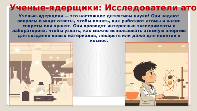 Ученые-ядерщики: Исследователи атомов Ученые-ядерщики — это настоящие детективы науки! Они задают вопросы и ищут ответы, чтобы понять, как работают атомы и какие секреты они хранят. Они проводят интересные эксперименты в лабораториях, чтобы узнать, как можно использовать атомную энергию для создания новых материалов, лекарств или даже для полетов в космос.  