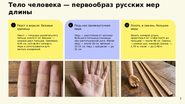 Тело человека — первообраз русских мер длины  Пядь как промежуточная мера Перст и вершок: базовые единицы Локоть и сажень: большие меры Локоть измерял длину предплечья (от сгиба локтя до пальцев) — около 46 см. Сажень — размах рук; маховая сажень — 1,76 м, косая — до 2,48 м. Перст — толщина указательного пальца, около 2 см. Вершок — ширина двух пальцев, примерно 4,45 см, составлял четверть пяди и использовался для мелких измерений. Пядь — расстояние от кончика большого пальца до мизинца при растопыренной руке. Малая пядь — около 18 см, великая — 22-23 см, пядь с кувырком — до 31 см. 3  