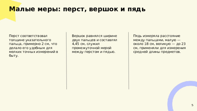 Малые меры: перст, вершок и пядь  Пядь измеряла расстояние между пальцами, малую — около 18 см, великую — до 23 см, применяли для измерения средней длины предметов. Перст соответствовал толщине указательного пальца, примерно 2 см, что делало его удобным для мелких точных измерений в быту. Вершок равнялся ширине двух пальцев и составлял 4,45 см, служил промежуточной мерой между перстом и пядью. 5  
