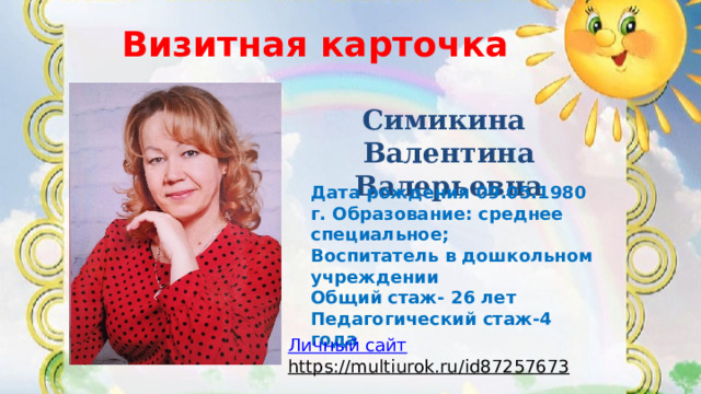 Визитная карточка ВИЗИТНАЯ КАРТОЧКА Симикина Валентина Валерьевна Дата рождения 09.05.1980 г. Образование: среднее специальное; Воспитатель в дошкольном учреждении Общий стаж- 26 лет Педагогический стаж-4 года  Личный сайт https://multiurok.ru/id87257673  