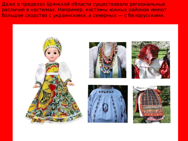 Даже в пределах Брянской области существовали региональные различия в костюмах. Например, костюмы южных районов имеют большое сходство с украинскими, а северных — с белорусскими.  