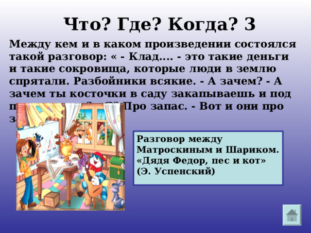 Что? Где? Когда? 3 Между кем и в каком произведении состоялся такой разговор: « - Клад.... - это такие деньги и такие сокровища, которые люди в землю спрятали. Разбойники всякие. - А зачем? - А зачем ты косточки в саду закапываешь и под печку суешь? - Я? Про запас. - Вот и они про запас». Разговор между Матроскиным и Шариком. «Дядя Федор, пес и кот» (Э. Успенский) 