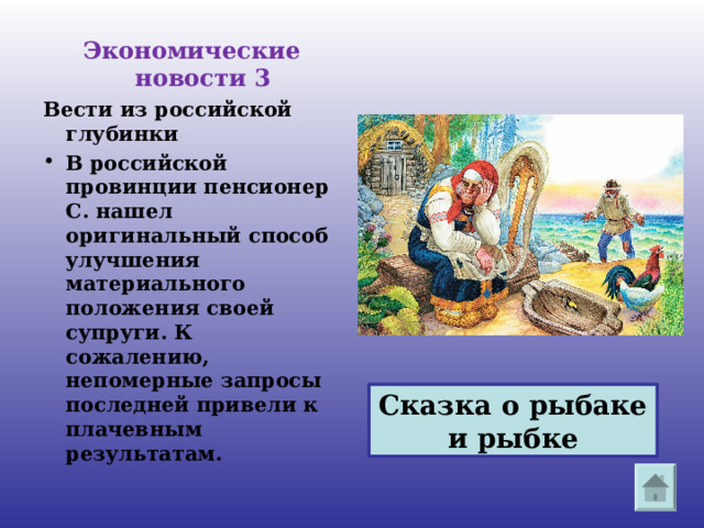 Экономические новости 3 Вести из российской глубинки В российской провинции пенсионер С. нашел оригинальный способ улучшения материального положения своей супруги. К сожалению, непомерные запросы последней привели к плачевным результатам.  Сказка о рыбаке и рыбке 