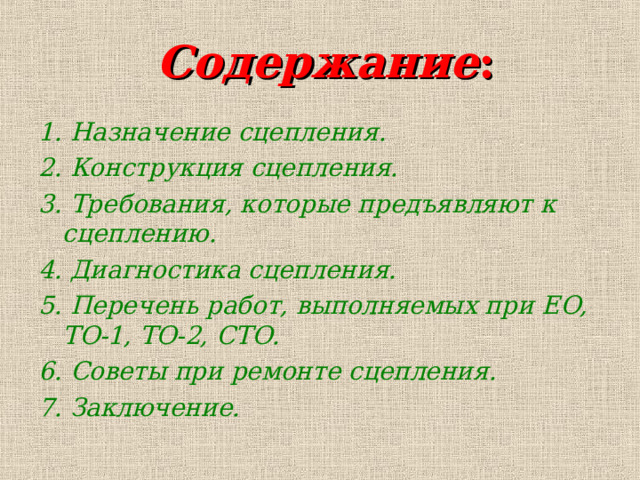  Содержание : 1. Назначение сцепления. 2. Конструкция сцепления. 3. Требования, которые предъявляют к сцеплению. 4. Диагностика сцепления. 5. Перечень работ, выполняемых при ЕО, ТО-1, ТО-2, СТО. 6. Советы при ремонте сцепления. 7. Заключение. 