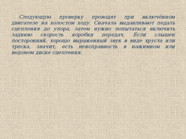 Следующую проверку проводят при включённом двигателе на холостом ходу. Сначала выдавливают педаль сцепления до упора, затем нужно попытаться включить заднюю скорость коробки передач. Если слышен посторонний, хорошо выраженный звук в виде хруста или треска, значит, есть неисправность в нажимном или ведомом диске сцепления.   