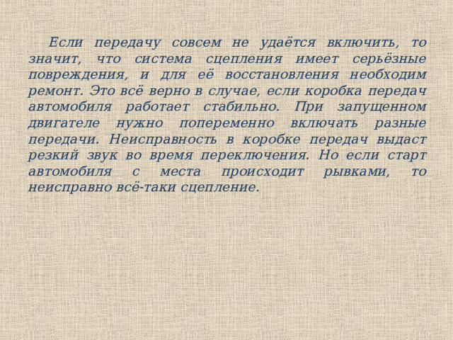 Если передачу совсем не удаётся включить, то значит, что система сцепления имеет серьёзные повреждения, и для её восстановления необходим ремонт. Это всё верно в случае, если коробка передач автомобиля работает стабильно. При запущенном двигателе нужно попеременно включать разные передачи. Неисправность в коробке передач выдаст резкий звук во время переключения. Но если старт автомобиля с места происходит рывками, то неисправно всё-таки сцепление. 