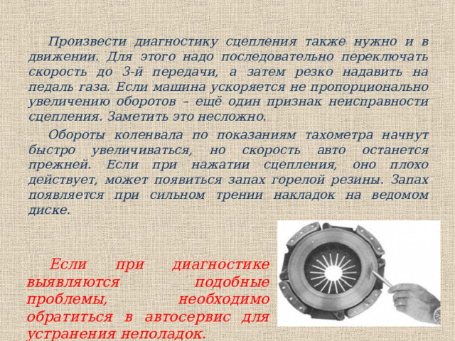 Произвести диагностику сцепления также нужно и в движении. Для этого надо последовательно переключать скорость до 3-й передачи, а затем резко надавить на педаль газа. Если машина ускоряется не пропорционально увеличению оборотов – ещё один признак неисправности сцепления. Заметить это несложно. Обороты коленвала по показаниям тахометра начнут быстро увеличиваться, но скорость авто останется прежней. Если при нажатии сцепления, оно плохо действует, может появиться запах горелой резины. Запах появляется при сильном трении накладок на ведомом диске. Если при диагностике выявляются подобные проблемы, необходимо обратиться в автосервис для устранения неполадок. 