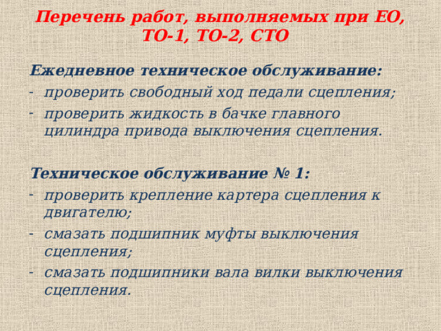  Перечень работ, выполняемых при ЕО, ТО-1, ТО-2, СТО Ежедневное техническое обслуживание: проверить свободный ход педали сцепления; проверить жидкость в бачке главного цилиндра привода выключения сцепления.  Техническое обслуживание № 1: проверить крепление картера сцепления к двигателю; смазать подшипник муфты выключения сцепления; смазать подшипники вала вилки выключения сцепления.  