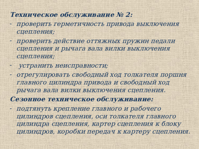 Техническое обслуживание № 2: проверить герметичность привода выключения сцепления; проверить действие оттяжных пружин педали сцепления и рычага вала вилки выключения сцепления;  устранить неисправности; отрегулировать свободный ход толкателя поршня главного цилиндра привода и свободный ход рычага вала вилки выключения сцепления. Сезонное техническое обслуживание: подтянуть крепление главного и рабочего цилиндров сцепления, оси толкателя главного цилиндра сцепления, картер сцепления к блоку цилиндров, коробки передач к картеру сцепления. 