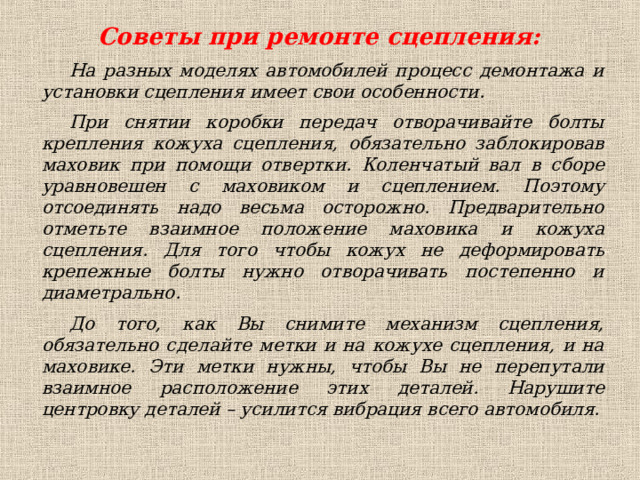  Советы при ремонте сцепления: На разных моделях автомобилей процесс демонтажа и установки сцепления имеет свои особенности. При снятии коробки передач отворачивайте болты крепления кожуха сцепления, обязательно заблокировав маховик при помощи отвертки. Коленчатый вал в сборе уравновешен с маховиком и сцеплением. Поэтому отсоединять надо весьма осторожно. Предварительно отметьте взаимное положение маховика и кожуха сцепления. Для того чтобы кожух не деформировать крепежные болты нужно отворачивать постепенно и диаметрально. До того, как Вы снимите механизм сцепления, обязательно сделайте метки и на кожухе сцепления, и на маховике. Эти метки нужны, чтобы Вы не перепутали взаимное расположение этих деталей. Нарушите центровку деталей – усилится вибрация всего автомобиля.  