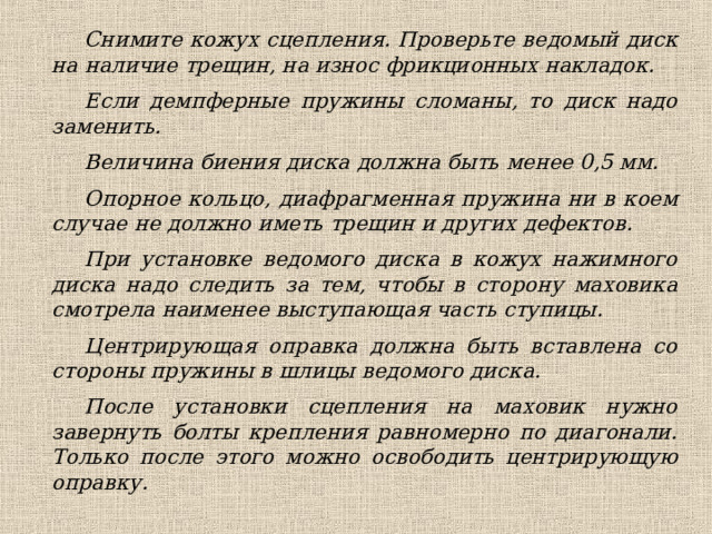 Снимите кожух сцепления. Проверьте ведомый диск на наличие трещин, на износ фрикционных накладок. Если демпферные пружины сломаны, то диск надо заменить. Величина биения диска должна быть менее 0,5 мм. Опорное кольцо, диафрагменная пружина ни в коем случае не должно иметь трещин и других дефектов. При установке ведомого диска в кожух нажимного диска надо следить за тем, чтобы в сторону маховика смотрела наименее выступающая часть ступицы. Центрирующая оправка должна быть вставлена со стороны пружины в шлицы ведомого диска. После установки сцепления на маховик нужно завернуть болты крепления равномерно по диагонали. Только после этого можно освободить центрирующую оправку. 