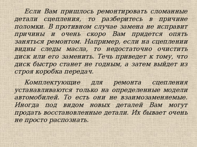 Если Вам пришлось ремонтировать сломанные детали сцепления, то разберитесь в причине поломки. В противном случае замена не исправит причины и очень скоро Вам придется опять заняться ремонтом. Например, если на сцеплении видны следы масла, то недостаточно очистить диск или его заменить. Течь приведет к тому, что диск быстро станет не годным, а затем выйдет из строя коробка передач. Комплектующие для ремонта сцепления устанавливаются только на определенные модели автомобилей. То есть они не взаимозаменяемые. Иногда под видом новых деталей Вам могут продать восстановленные детали. Их бывает очень не просто распознать.  