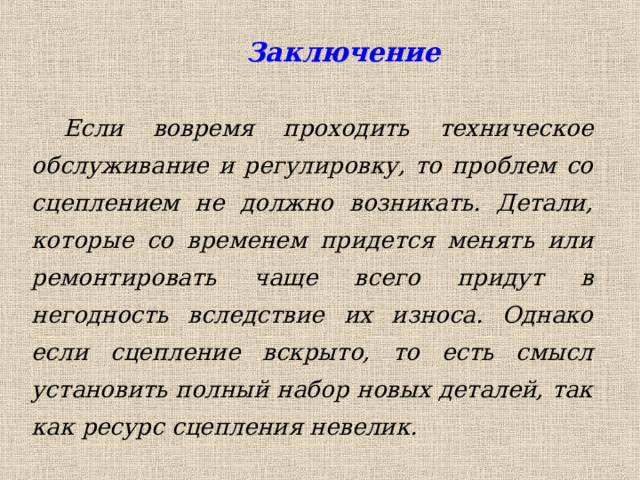  Заключение Если вовремя проходить техническое обслуживание и регулировку, то проблем со сцеплением не должно возникать. Детали, которые со временем придется менять или ремонтировать чаще всего придут в негодность вследствие их износа. Однако если сцепление вскрыто, то есть смысл установить полный набор новых деталей, так как ресурс сцепления невелик. 
