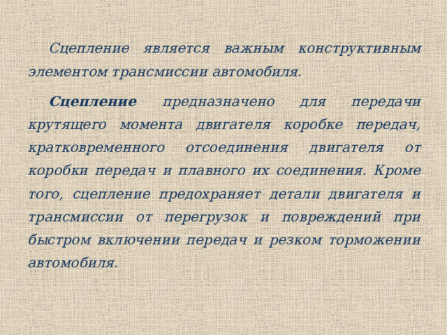 Сцепление является важным конструктивным элементом трансмиссии автомобиля. Сцепление предназначено для передачи крутящего момента двигателя коробке передач, кратковременного отсоединения двигателя от коробки передач и плавного их соединения. Кроме того, сцепление предохраняет детали двигателя и трансмиссии от перегрузок и повреждений при быстром включении передач и резком торможении автомобиля. 