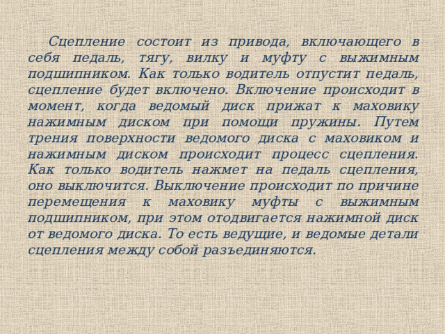Сцепление состоит из привода, включающего в себя педаль, тягу, вилку и муфту с выжимным подшипником. Как только водитель отпустит педаль, сцепление будет включено. Включение происходит в момент, когда ведомый диск прижат к маховику нажимным диском при помощи пружины. Путем трения поверхности ведомого диска с маховиком и нажимным диском происходит процесс сцепления. Как только водитель нажмет на педаль сцепления, оно выключится. Выключение происходит по причине перемещения к маховику муфты с выжимным подшипником, при этом отодвигается нажимной диск от ведомого диска. То есть ведущие, и ведомые детали сцепления между собой разъединяются. 