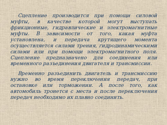 Сцепление производится при помощи силовой муфты, в качестве которой могут выступать фрикционные, гидравлические и электромагнитные муфты. В зависимости от того, какая муфта установлена, и передача крутящего момента осуществляется силами трения, гидродинамическими силами или при помощи электромагнитного поля. Сцепление предназначено для соединения или временного разъединения двигателя и трансмиссии. Временно разъединить двигатель и трансмиссию нужно во время переключения передач, при остановке или торможении. А после того, как автомобиль тронется с места и после переключения передач необходимо их плавно соединить. 