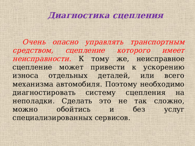  Диагностика сцепления Очень опасно управлять транспортным средством, сцепление которого имеет неисправности. К тому же, неисправное сцепление может привести к ускорению износа отдельных деталей, или всего механизма автомобиля. Поэтому необходимо диагностировать систему сцепления на неполадки. Сделать это не так сложно, можно обойтись и без услуг специализированных сервисов.   