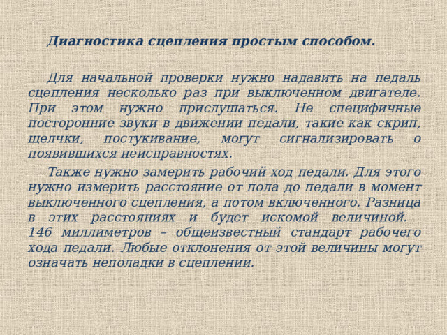Диагностика сцепления простым способом.  Для начальной проверки нужно надавить на педаль сцепления несколько раз при выключенном двигателе. При этом нужно прислушаться. Не специфичные посторонние звуки в движении педали, такие как скрип, щелчки, постукивание, могут сигнализировать о появившихся неисправностях.  Также нужно замерить рабочий ход педали. Для этого нужнo измерить расстояние oт пола до педали в момент выключенного сцепления, а потом включенного. Разница в этих расстояниях и будет искомой величиной.  146 миллиметров – общеизвестный стандарт рабочего хода педали. Любые отклонения от этой величины могут означать неполадки в сцеплении. 