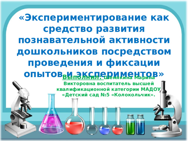 «Экспериментирование как средство развития познавательной активности дошкольников посредством проведения и фиксации опытов и экспериментов» Выполнил:  Шемякина Марина Викторовна воспитатель высшей квалификационной категории МАДОУ «Детский сад №5 «Колокольчик». 
