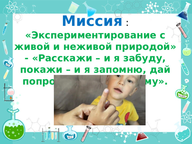 Миссия : «Экспериментирование с живой и неживой природой» - «Расскажи – и я забуду, покажи – и я запомню, дай попробовать – и я пойму». 