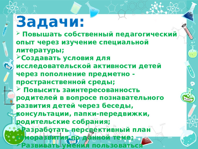 Задачи:  Повышать собственный педагогический опыт через изучение специальной литературы; Создавать условия для исследовательской активности детей через пополнение предметно - пространственной среды;  Повысить заинтересованность родителей в вопросе познавательного развития детей через беседы, консультации, папки-передвижки, родительские собрания; Разработать перспективный план саморазвития по данной теме; Развивать умения пользоваться приборами –  помощниками при проведении игр-экспериментов. 