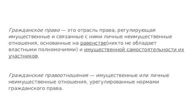 Гражданское право — это отрасль права, регулирующая имущественные и связанные с ними личные неимущественные отношения, основанные на равенстве (никто не обладает властными полномочиями) и имущественной самостоятельности их участников . Гражданские правоотношения — имущественные или личные неимущественные отношения, урегулированные нормами гражданского права. 