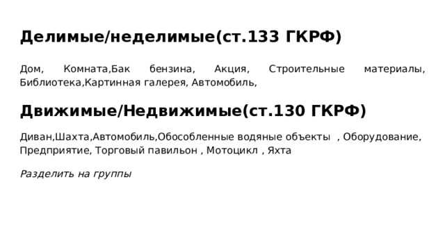 Делимые/неделимые(ст.133 ГКРФ) Дом, Комната,Бак бензина, Акция, Строительные материалы, Библиотека,Картинная галерея, Автомобиль, Движимые/Недвижимые(ст.130 ГКРФ) Диван,Шахта,Автомобиль,Обособленные водяные объекты , Оборудование, Предприятие, Торговый павильон , Мотоцикл , Яхта Разделить на группы 