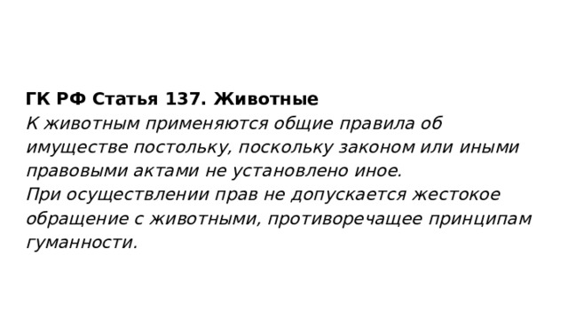 ГК РФ Статья 137. Животные К животным применяются общие правила об имуществе постольку, поскольку законом или иными правовыми актами не установлено иное. При осуществлении прав не допускается жестокое обращение с животными, противоречащее принципам гуманности. 