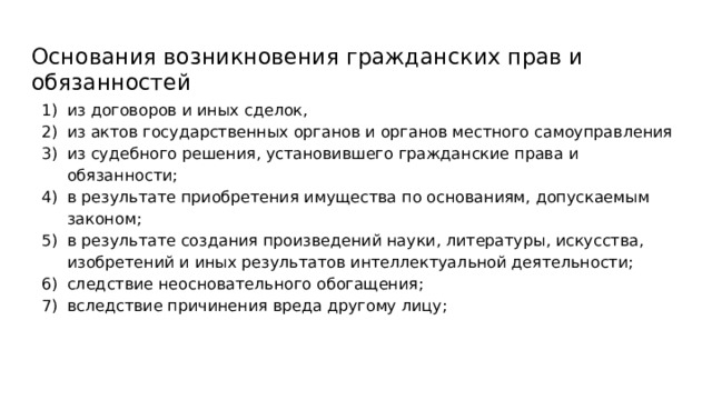 Основания возникновения гражданских прав и обязанностей из договоров и иных сделок, из актов государственных органов и органов местного самоуправления из судебного решения, установившего гражданские права и обязанности; в результате приобретения имущества по основаниям, допускаемым законом; в результате создания произведений науки, литературы, искусства, изобретений и иных результатов интеллектуальной деятельности; следствие неосновательного обогащения; вследствие причинения вреда другому лицу; 