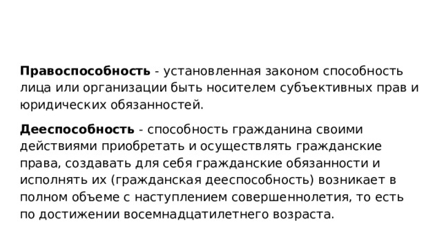 Правоспособность - установленная законом способность лица или организации быть носителем субъективных прав и юридических обязанностей. Дееспособность - способность гражданина своими действиями приобретать и осуществлять гражданские права, создавать для себя гражданские обязанности и исполнять их (гражданская дееспособность) возникает в полном объеме с наступлением совершеннолетия, то есть по достижении восемнадцатилетнего возраста. 