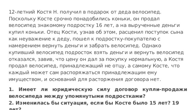 12-летний Костя Н. получил в подарок от деда велосипед. Поскольку Косте срочно понадобились коньки, он продал велосипед знакомому подростку 16 лет, а на вырученные деньги купил коньки. Отец Кости, узнав об этом, расценил поступок сына как неуважение к деду, пошел к подростку-покупателю с намерением вернуть деньги и забрать велосипед. Однако купивший велосипед подросток взять деньги и вернуть велосипед отказался, завив, что цену он дал за покупку нормальную, а Костя продал велосипед, принадлежащий не отцу, а самому Косте, что каждый может сам распоряжаться принадлежащим ему имуществом, и оснований для расторжения договора нет. 1. Имеет ли юридическую силу договор купли-продажи велосипеда между упомянутыми подростками? 2. Изменилась бы ситуация, если бы Косте было 15 лет? 19 лет? 
