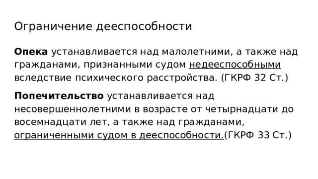 Ограничение дееспособности Опека устанавливается над малолетними, а также над гражданами, признанными судом недееспособными вследствие психического расстройства. (ГКРФ 32 Ст.) Попечительство устанавливается над несовершеннолетними в возрасте от четырнадцати до восемнадцати лет, а также над гражданами, ограниченными судом в дееспособности. (ГКРФ 33 Ст.) 
