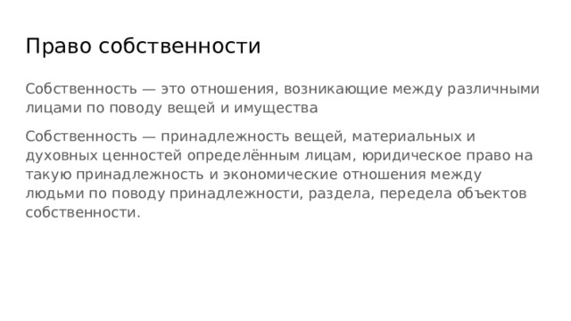 Право собственности Собственность — это отношения, возникающие между различными лицами по поводу вещей и имущества Собственность — принадлежность вещей, материальных и духовных ценностей определённым лицам, юридическое право на такую принадлежность и экономические отношения между людьми по поводу принадлежности, раздела, передела объектов собственности. 