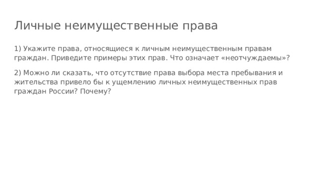 Личные неимущественные права 1) Укажите права, относящиеся к личным неимущественным правам граждан. Приведите примеры этих прав. Что означает «неотчуждаемы»? 2) Можно ли сказать, что отсутствие права выбора места пребывания и жительства привело бы к ущемлению личных неимущественных прав граждан России? Почему?  
