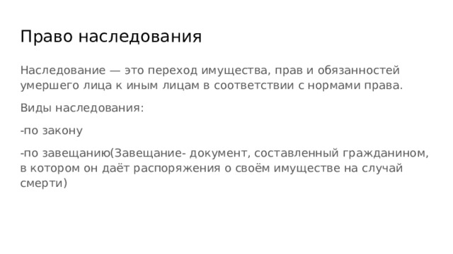 Право наследования Наследование — это переход имущества, прав и обязанностей умершего лица к иным лицам в соответствии с нормами права. Виды наследования: -по закону -по завещанию(Завещание- документ, составленный гражданином, в котором он даёт распоряжения о своём имуществе на случай смерти) 