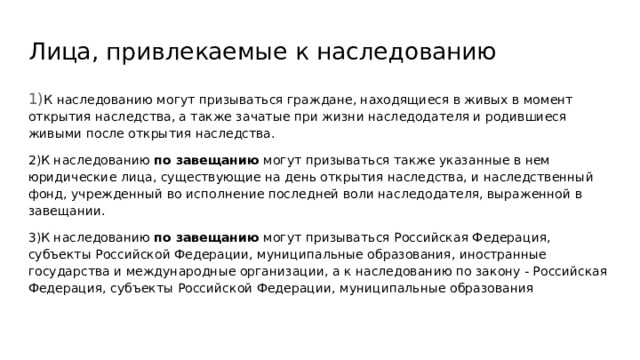 Лица, привлекаемые к наследованию 1) К наследованию могут призываться граждане, находящиеся в живых в момент открытия наследства, а также зачатые при жизни наследодателя и родившиеся живыми после открытия наследства. 2)К наследованию по завещанию могут призываться также указанные в нем юридические лица, существующие на день открытия наследства, и наследственный фонд, учрежденный во исполнение последней воли наследодателя, выраженной в завещании. 3)К наследованию по завещанию могут призываться Российская Федерация, субъекты Российской Федерации, муниципальные образования, иностранные государства и международные организации, а к наследованию по закону - Российская Федерация, субъекты Российской Федерации, муниципальные образования 