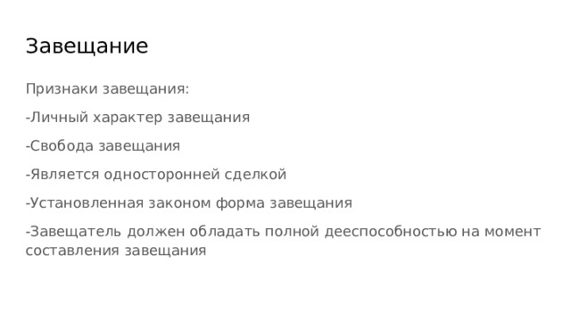 Завещание Признаки завещания: -Личный характер завещания -Свобода завещания -Является односторонней сделкой -Установленная законом форма завещания -Завещатель должен обладать полной дееспособностью на момент составления завещания 