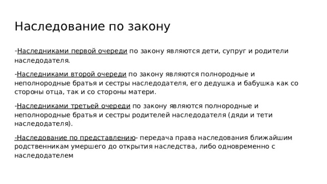 Наследование по закону - Наследниками первой очереди по закону являются дети, супруг и родители наследодателя. - Наследниками второй очереди по закону являются полнородные и неполнородные братья и сестры наследодателя, его дедушка и бабушка как со стороны отца, так и со стороны матери. - Наследниками третьей очереди по закону являются полнородные и неполнородные братья и сестры родителей наследодателя (дяди и тети наследодателя). -Наследование по представлению - передача права наследования ближайшим родственникам умершего до открытия наследства, либо одновременно с наследодателем 