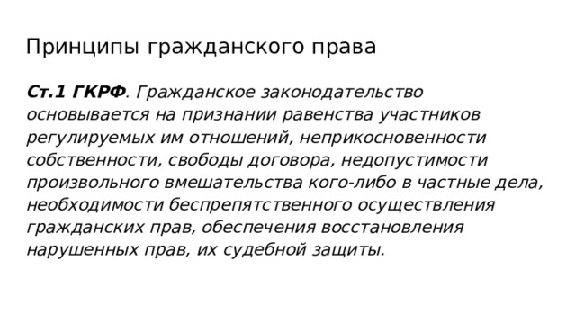 Принципы гражданского права Ст.1 ГКРФ . Гражданское законодательство основывается на признании равенства участников регулируемых им отношений, неприкосновенности собственности, свободы договора, недопустимости произвольного вмешательства кого-либо в частные дела, необходимости беспрепятственного осуществления гражданских прав, обеспечения восстановления нарушенных прав, их судебной защиты. 