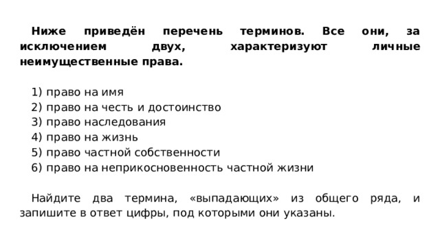 Ниже приведён перечень терминов. Все они, за исключением двух, характеризуют личные неимущественные права. 1)  право на имя 2)  право на честь и достоинство 3)  право наследования 4)  право на жизнь 5)  право частной собственности 6)  право на неприкосновенность частной жизни Найдите два термина, «выпадающих» из общего ряда, и запишите в ответ цифры, под которыми они указаны. 