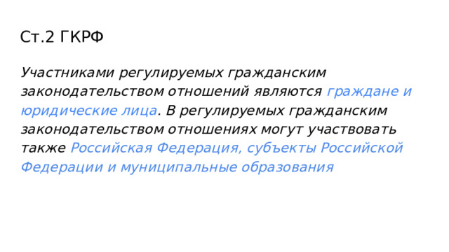 Ст.2 ГКРФ Участниками регулируемых гражданским законодательством отношений являются граждане и юридические лица . В регулируемых гражданским законодательством отношениях могут участвовать также Российская Федерация, субъекты Российской Федерации и муниципальные образования 