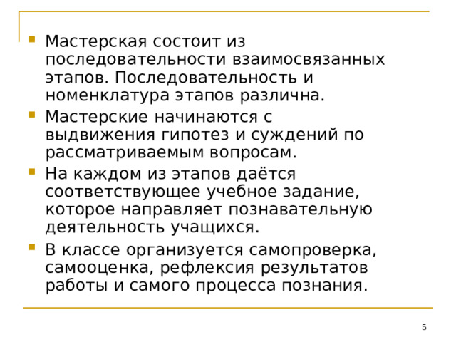 Мастерская  состоит  из  последовательности взаимосвязанных  этапов. Последовательность  и  номенклатура  этапов различна. Мастерские  начинаются  с  выдвижения гипотез  и  суждений  по рассматриваемым вопросам. На  каждом  из  этапов  даётся соответствующее  учебное  задание,  которое направляет  познавательную  деятельность учащихся. В  классе  организуется  самопроверка, самооценка,  рефлексия  результатов  работы и  самого  процесса  познания.  