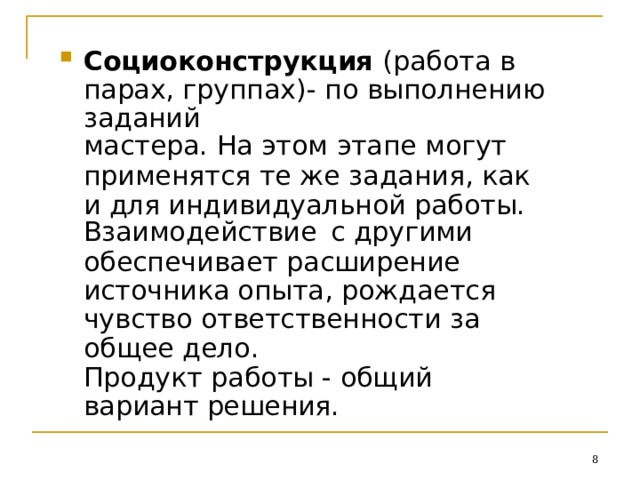 Социоконструкция (работа  в  парах, группах)-  по  выполнению  заданий мастера.  На этом  этапе  могут применятся  те  же  задания,  как  и  для индивидуальной  работы. Взаимодействие  с другими обеспечивает  расширение  источника опыта,  рождается  чувство ответственности  за  общее  дело. Продукт  работы  - общий  вариант решения.  